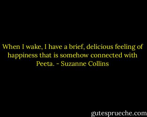 When I wake, I have a brief, delicious feeling of happiness that is somehow connected with Peeta. - Suzanne Collins