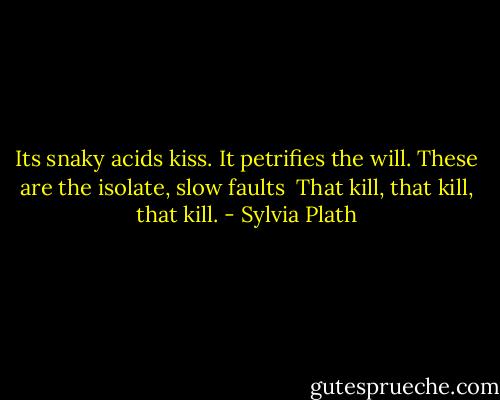 Its snaky acids kiss.<br />It petrifies the will. These are the isolate, slow faults <br />That kill, that kill, that kill. - Sylvia Plath