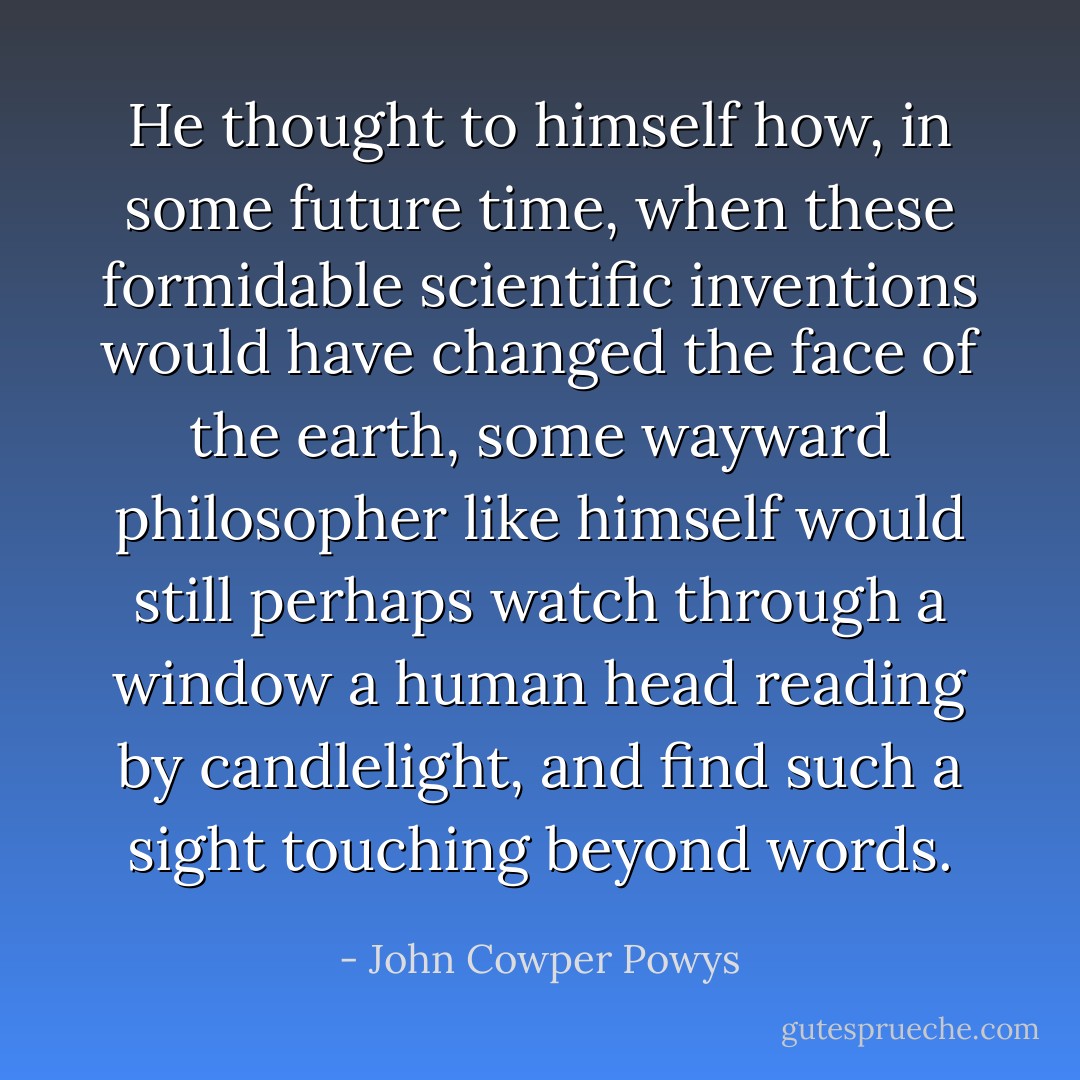 He thought to himself how, in some future time, when these formidable scientific inventions would have changed the face of the earth, some wayward philosopher like himself would still perhaps watch through a window a human head <i>reading by candlelight<i></i>, and find such a sight touching beyond words.</i> - John Cowper Powys