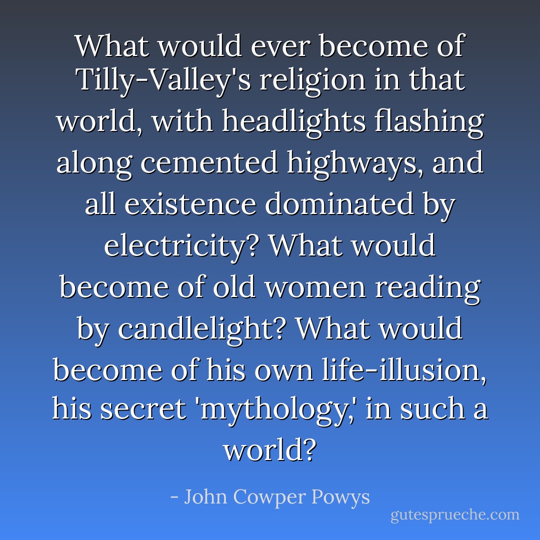 What would ever become of Tilly-Valley's religion in that world, with headlights flashing along cemented highways, and all existence dominated by electricity? What would become of old women reading by candlelight? What would become of his own life-illusion, his secret 'mythology,' in such a world? - John Cowper Powys