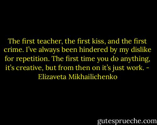 The first teacher, the first kiss, and the first crime. I’ve always been hindered by my dislike for repetition. The first time you do anything, it’s creative, but from then on it’s just work. - Elizaveta Mikhailichenko