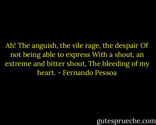 Ah! The anguish, the vile rage, the despair<br />Of not being able to express<br />With a shout, an extreme and bitter shout,<br />The bleeding of my heart. - Fernando Pessoa