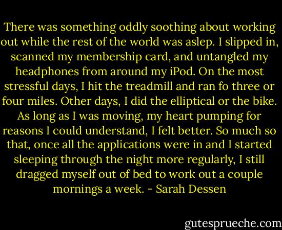 There was something oddly soothing about working out while the rest of the world was aslep. I slipped in, scanned my membership card, and untangled my headphones from around my iPod. On the most stressful days, I hit the treadmill and ran fo three or four miles. Other days, I did the elliptical or the bike. As long as I was moving, my heart pumping for reasons I could understand, I felt better. So much so that, once all the applications were in and I started sleeping through the night more regularly, I still dragged myself out of bed to work out a couple mornings a week. - Sarah Dessen