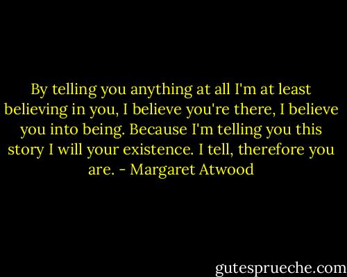 By telling you anything at all I'm at least believing in you, I believe you're there, I believe you into being. Because I'm telling you this story I will your existence. I tell, therefore you are. - Margaret Atwood