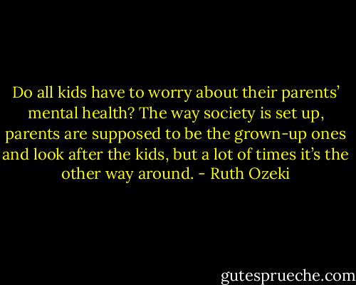 Do all kids have to worry about their parents’ mental health? The way society is set up, parents are supposed to be the grown-up ones and look after the kids, but a lot of times it’s the other way around. - Ruth Ozeki