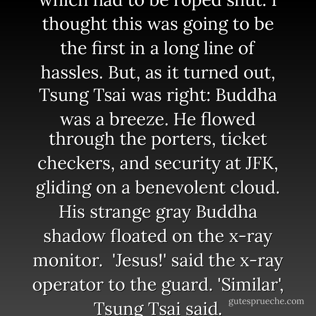 Buddha rode in the trunk, which had to be roped shut. I thought this was going to be the first in a long line of hassles. But, as it turned out, Tsung Tsai was right: Buddha was a breeze. He flowed through the porters, ticket checkers, and security at JFK, gliding on a benevolent cloud. His strange gray Buddha shadow floated on the x-ray monitor.<br /><br />'Jesus!' said the x-ray operator to the guard.<br />'Similar', Tsung Tsai said. - George Crane