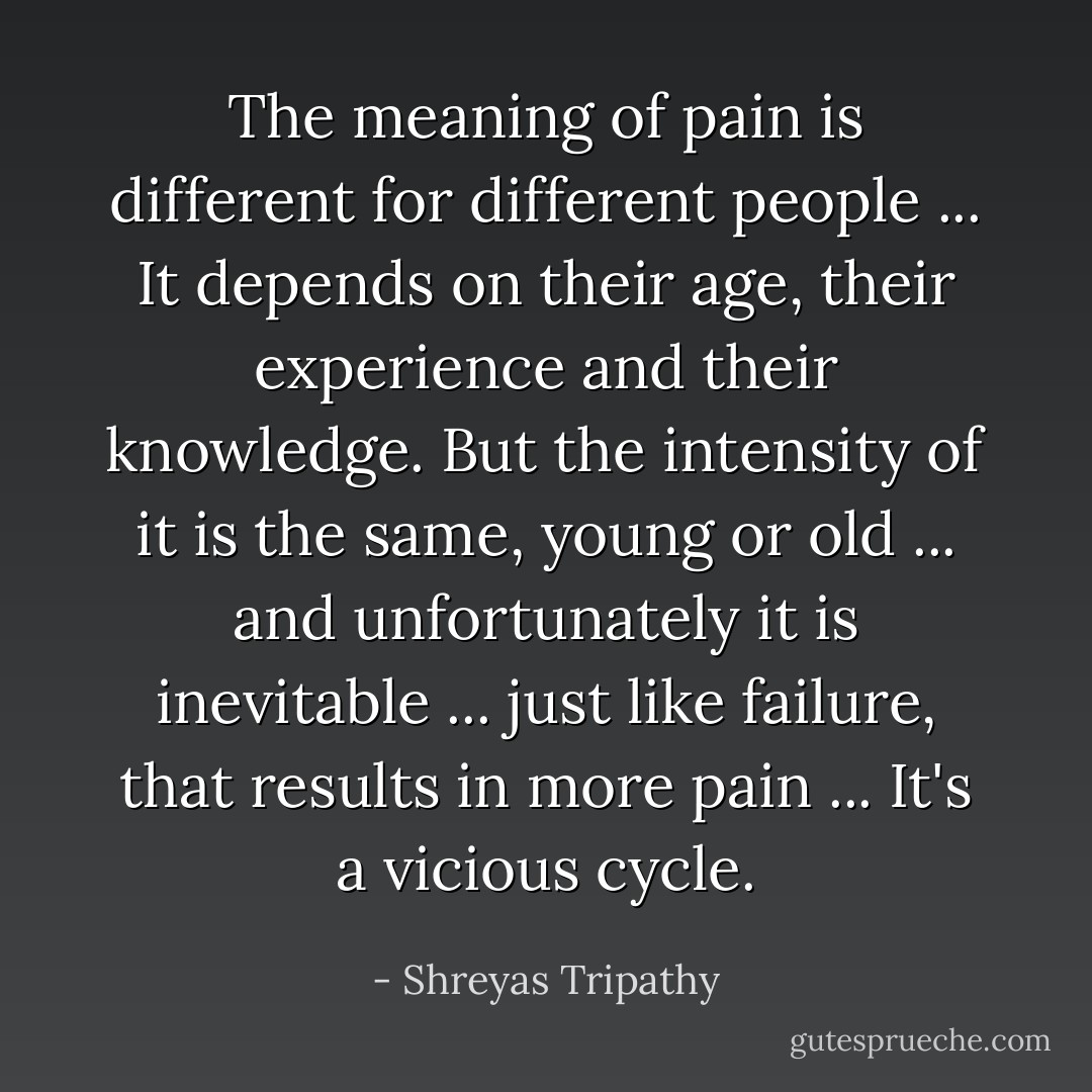 The meaning of pain is different for different people ... It depends on their age, their experience and their knowledge. But the intensity of it is the same, young or old ... and unfortunately it is inevitable ... just like failure, that results in more pain ...<br />It's a vicious cycle. - Shreyas Tripathy