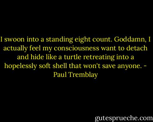 I swoon into a standing eight count. Goddamn, I actually feel my consciousness want to detach and hide like a turtle retreating into a hopelessly soft shell that won't save anyone. - Paul Tremblay