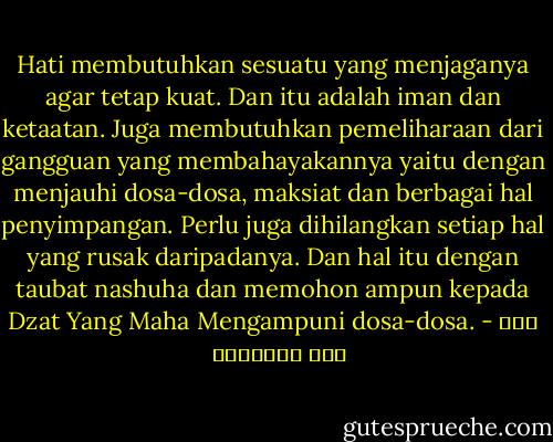 Hati membutuhkan sesuatu yang menjaganya agar tetap kuat. Dan itu adalah iman dan ketaatan. Juga membutuhkan pemeliharaan dari gangguan yang membahayakannya yaitu dengan menjauhi dosa-dosa, maksiat dan berbagai hal penyimpangan. Perlu juga dihilangkan setiap hal yang rusak daripadanya. Dan hal itu dengan taubat nashuha dan memohon ampun kepada Dzat Yang Maha Mengampuni dosa-dosa. - ابن قيم الجوزية