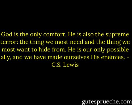 God is the only comfort, He is also the supreme terror: the thing we most need and the thing we most want to hide from. He is our only possible ally, and we have made ourselves His enemies. - C.S. Lewis