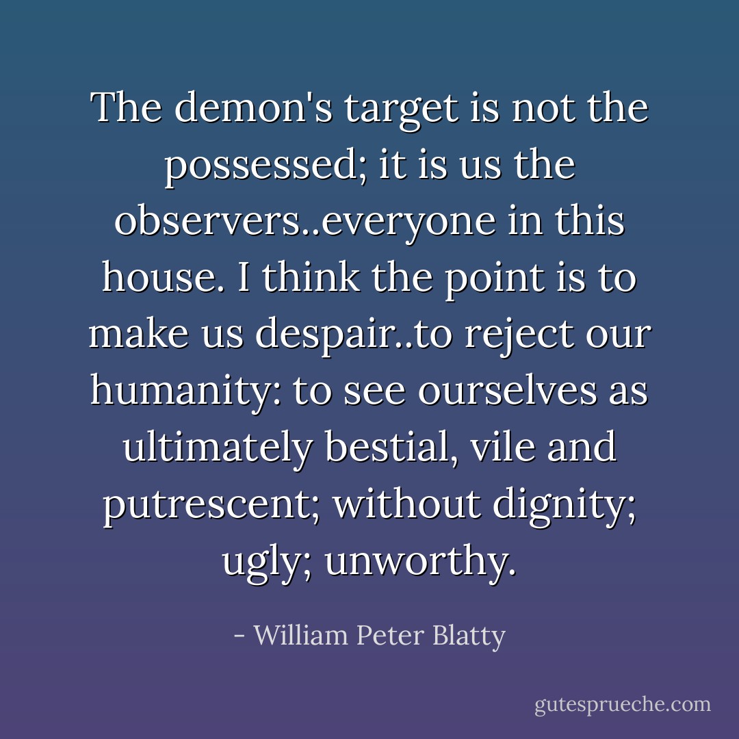 The demon's target is not the possessed; it is us the observers..everyone in this house. I think the point is to make us despair..to reject our humanity: to see ourselves as ultimately bestial, vile and putrescent; without dignity; ugly; unworthy. - William Peter Blatty