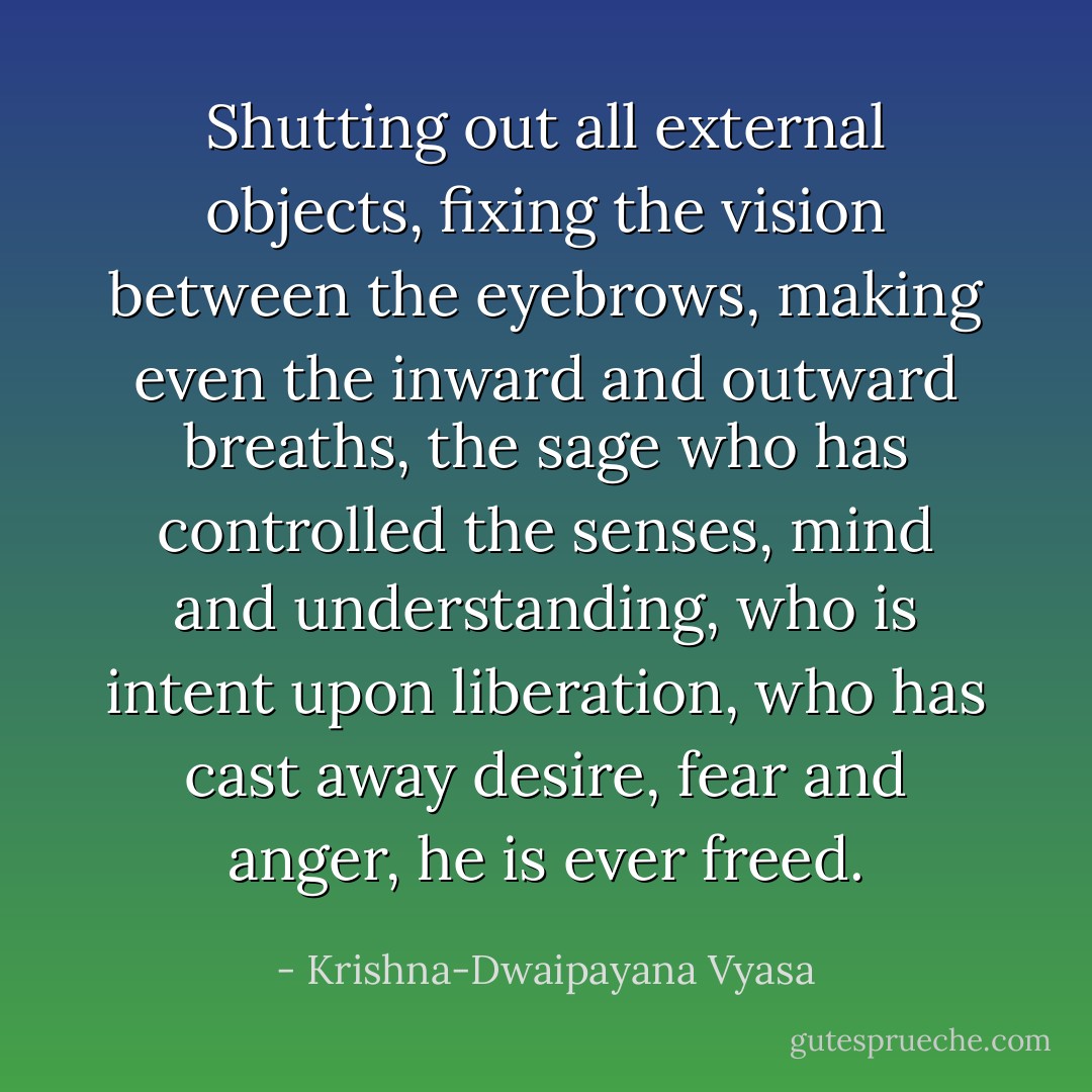 Shutting out all external objects, fixing the vision between the eyebrows, making even the inward and outward breaths, the sage who has controlled the senses, mind and understanding, who is intent upon liberation, who has cast away desire, fear and anger, he is ever freed. - Krishna-Dwaipayana Vyasa