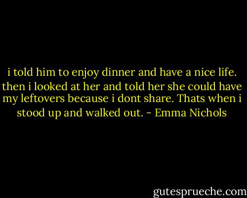 i told him to enjoy dinner and have a nice life. then i looked at her and told her she could have my leftovers because i dont share. Thats when i stood up and walked out. - Emma Nichols