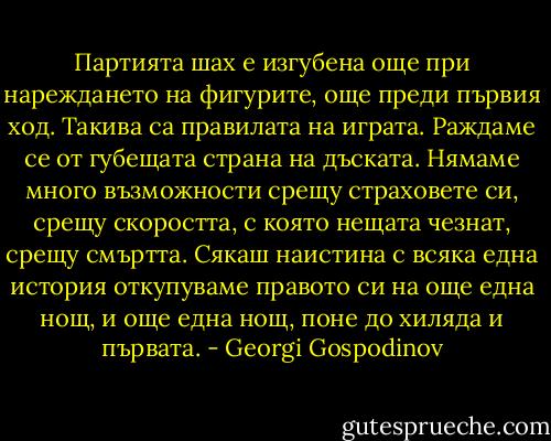 Партията шах е изгубена още при нареждането на фигурите, още преди първия ход. Такива са правилата на играта. Раждаме се от губещата страна на дъската. Нямаме много възможности срещу страховете си, срещу скоростта, с която нещата чезнат, срещу смъртта. Сякаш наистина с всяка една история откупуваме правото си на още една нощ, и още една нощ, поне до хиляда и първата. - Georgi Gospodinov