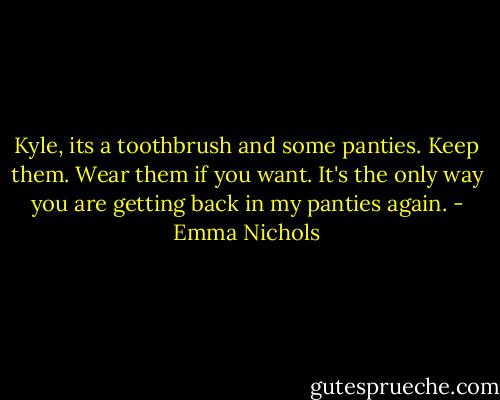 Kyle, its a toothbrush and some panties. Keep them. Wear them if you want. It's the only way you are getting back in my panties again. - Emma Nichols