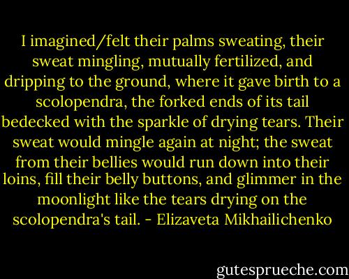 I imagined/felt their palms sweating, their sweat mingling, mutually fertilized, and dripping to the ground, where it gave birth to a scolopendra, the forked ends of its tail bedecked with the sparkle of drying tears. Their sweat would mingle again at night; the sweat from their bellies would run down into their loins, fill their belly buttons, and glimmer in the moonlight like the tears drying on the scolopendra's tail. - Elizaveta Mikhailichenko
