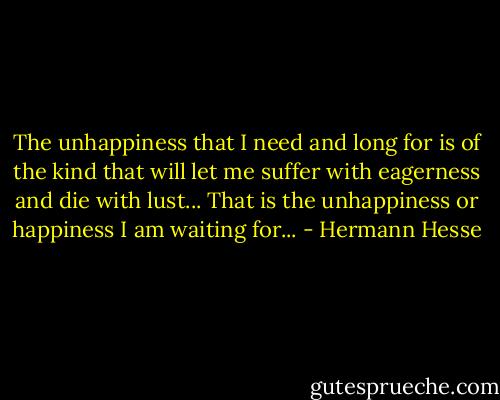 The unhappiness that I need and long for is of the kind that will let me suffer with eagerness and die with lust... That is the unhappiness or happiness I am waiting for... - Hermann Hesse
