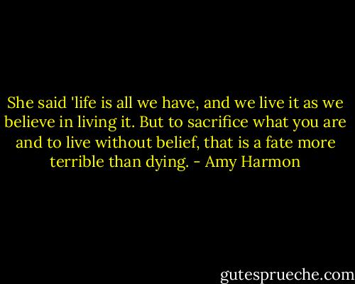 She said 'life is all we have, and we live it as we believe in living it. But to sacrifice what you are and to live without belief, that is a fate more terrible than dying. - Amy Harmon