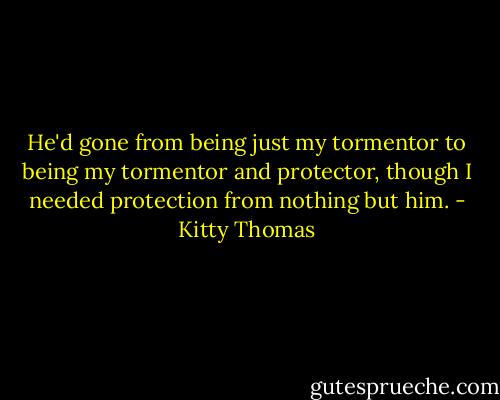 He'd gone from being just my tormentor to being my tormentor and protector, though I needed protection from nothing but him. - Kitty Thomas