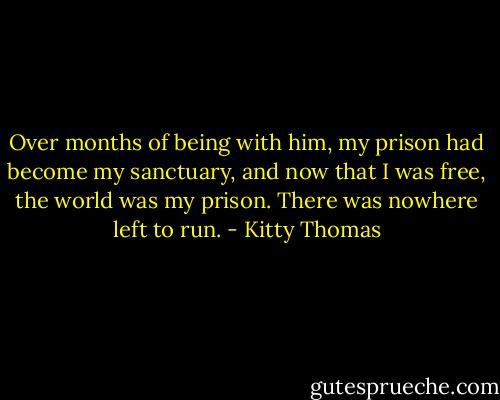 Over months of being with him, my prison had become my sanctuary, and now that I was free, the world was my prison. There was nowhere left to run. - Kitty Thomas