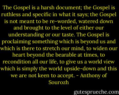 The Gospel is a harsh document; the Gospel is ruthless and specific in what it says; the Gospel is not meant to be re-worded, watered down and brought to the level of either our understanding or our taste. The Gospel is proclaiming something which is beyond us and which is there to stretch our mind, to widen our heart beyond the bearable at times, to recondition all our life, to give us a world view which is simply the world upside-down and this we are not keen to accept. - Anthony of Sourozh