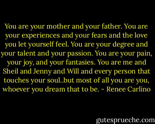 You are your mother and your father. You are your experiences and your fears and the love you let yourself feel. You are your degree and your talent and your passion. You are your pain, your joy, and your fantasies. You are me and Sheil and Jenny and Will and every person that touches your soul..but most of all you are you, whoever you dream that to be. - Renee Carlino