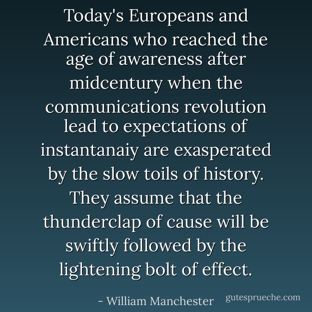Today's Europeans and Americans who reached the age of awareness after midcentury when the communications revolution lead to expectations of instantanaiy are exasperated by the slow toils of history. They assume that the thunderclap of cause will be swiftly followed by the lightening bolt of effect. - William Manchester