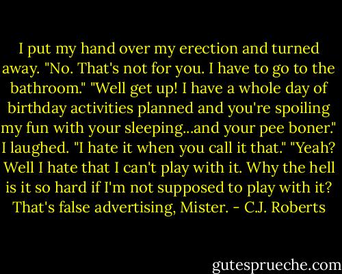 I put my hand over my erection and turned away. "No. That's not for you. I have to go to the bathroom." "Well get up! I have a whole day of birthday activities planned and you're spoiling my fun with your sleeping...and your pee boner." I laughed. "I hate it when you call it that." "Yeah? Well I hate that I can't play with it. Why the hell is it so hard if I'm not supposed to play with it? That's false advertising, Mister. - C.J. Roberts