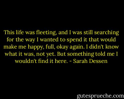 This life was fleeting, and I was still searching for the way I wanted to spend it that would make me happy, full, okay again. I didn't know what it was, not yet. But something told me I wouldn't find it here. - Sarah Dessen