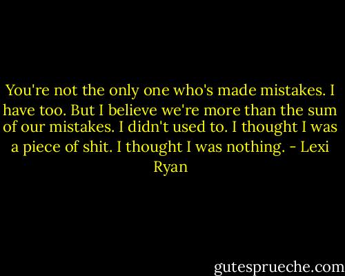 You're not the only one who's made mistakes. I have too. But I believe we're more than the sum of our mistakes. I didn't used to. I thought I was a piece of shit. I thought I was nothing. - Lexi Ryan
