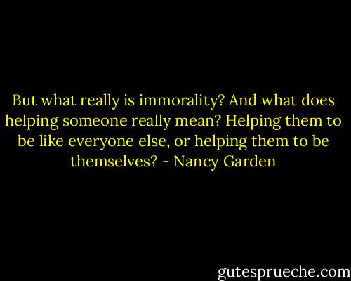 But what really is immorality? And what does helping someone really mean? Helping them to be like everyone else, or helping them to be themselves? - Nancy Garden
