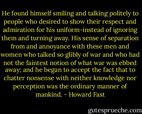 He found himself smiling and talking politely to people who desired to show their respect and admiration for his uniform-instead of ignoring them and turning away. His sense of separation from and annoyance with these men and women who talked so glibly of war and who had not the faintest notion of what war was ebbed away; and he began to accept the fact that to chatter nonsense with neither knowledge nor perception was the ordinary manner of mankind. - Howard Fast