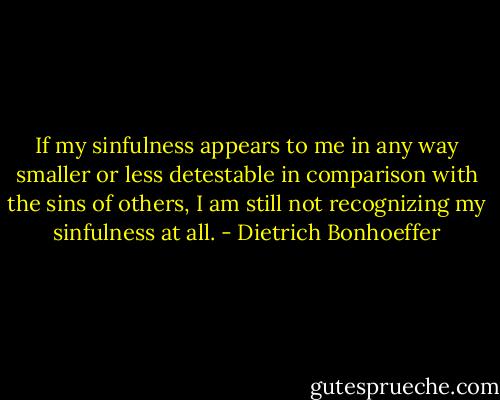 If my sinfulness appears to me in any way smaller or less detestable in comparison with the sins of others, I am still not recognizing my sinfulness at all. - Dietrich Bonhoeffer