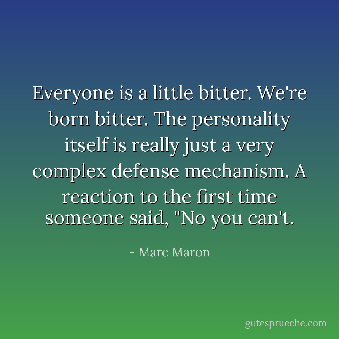 Everyone is a little bitter. We're born bitter. The personality itself is really just a very complex defense mechanism. A reaction to the first time someone said, "No you can't. - Marc Maron