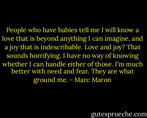 People who have babies tell me I will know a love that is beyond anything I can imagine, and a joy that is indescribable. Love and joy? That sounds horrifying. I have no way of knowing whether I can handle either of those. I'm much better with need and fear. They are what ground me. - Marc Maron