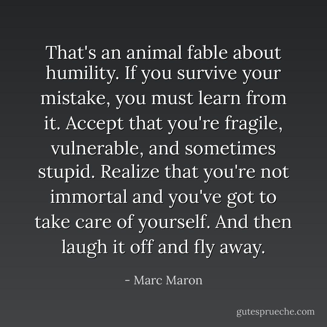 That's an animal fable about humility. If you survive your mistake, you must learn from it. Accept that you're fragile, vulnerable, and sometimes stupid. Realize that you're not immortal and you've got to take care of yourself. And then laugh it off and fly away. - Marc Maron