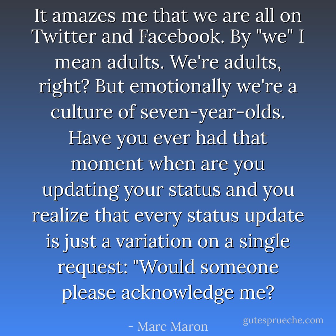 It amazes me that we are all on Twitter and Facebook. By "we" I mean adults. We're adults, right? But emotionally we're a culture of seven-year-olds. Have you ever had that moment when are you updating your status and you realize that every status update is just a variation on a single request: "Would someone please acknowledge me? - Marc Maron