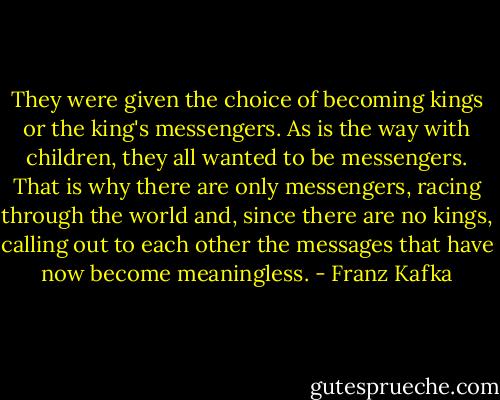 They were given the choice of becoming kings or the king's messengers. As is the way with children, they all wanted to be messengers. That is why there are only messengers, racing through the world and, since there are no kings, calling out to each other the messages that have now become meaningless. - Franz Kafka