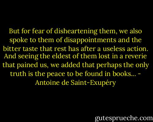 But for fear of disheartening them, we also spoke to them of disappointments and the bitter taste that rest has after a useless action. And seeing the eldest of them lost in a reverie that pained us, we added that perhaps the only truth is the peace to be found in books... - Antoine de Saint-Exupéry
