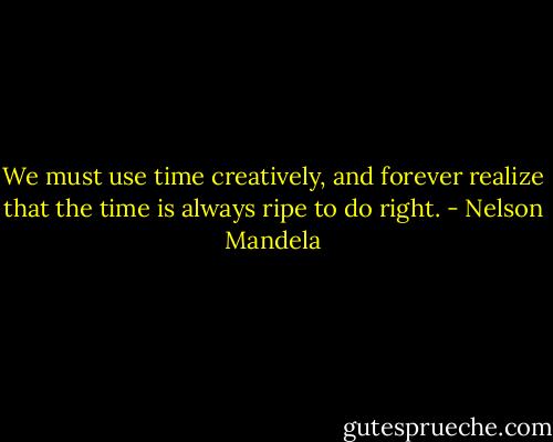 We must use time creatively, and forever realize that the time is always ripe to do right. - Nelson Mandela
