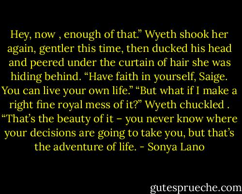 Hey, now , enough of that.” Wyeth shook her again, gentler this time, then ducked his head and peered under the curtain of hair she was hiding behind. “Have faith in yourself, Saige. You can live your own life.”<br />“But what if I make a right fine royal mess of it?”<br />Wyeth chuckled . “That’s the beauty of it – you never know where your decisions are going to take you, but that’s the adventure of life. - Sonya Lano