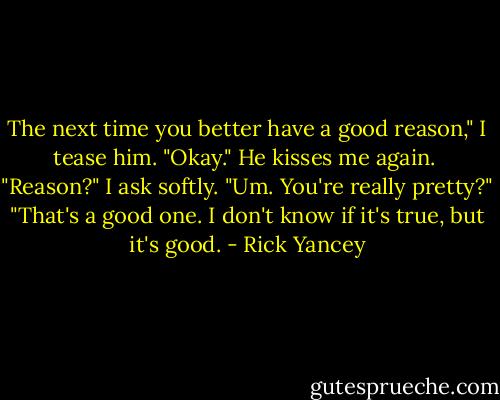 The next time you better have a good reason," I tease him. "Okay." He kisses me again. <br />"Reason?" I ask softly. "Um. You're really pretty?"<br />"That's a good one. I don't know if it's true, but it's good. - Rick Yancey