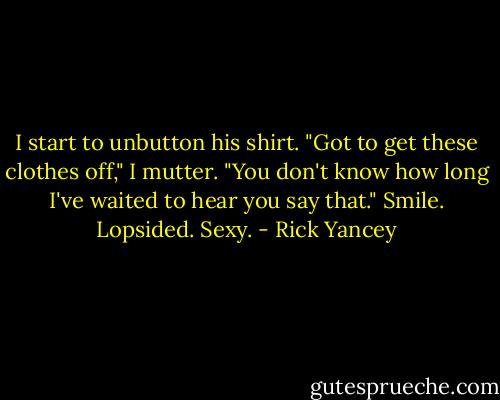 I start to unbutton his shirt. "Got to get these clothes off," I mutter. "You don't know how long I've waited to hear you say that." Smile. Lopsided. Sexy. - Rick Yancey