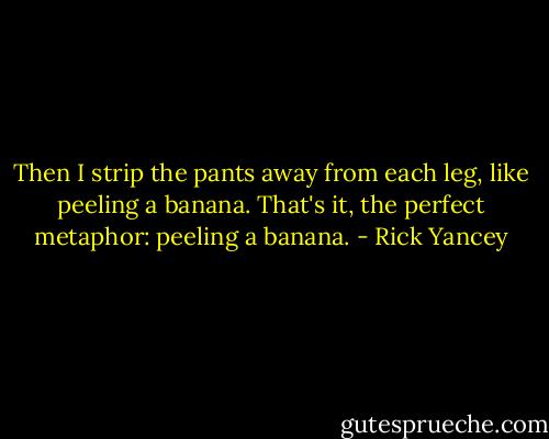 Then I strip the pants away from each leg, like peeling a banana. That's it, the perfect metaphor: peeling a banana. - Rick Yancey
