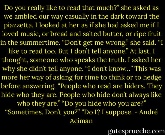 Do you really like to read that much?” she asked as we ambled our way casually in the dark toward the piazzetta. I looked at her as if she had asked me if I loved music, or bread and salted butter, or ripe fruit in the summertime. “Don’t get me wrong,” she said. “I like to read too. But I don’t tell anyone.” At last, I thought, someone who speaks the truth. I asked her why she didn’t tell anyone. “I don’t know…” This was more her way of asking for time to think or to hedge before answering, “People who read are hiders. They hide who they are. People who hide don’t always like who they are.” “Do you hide who you are?” “Sometimes. Don’t you?” “Do I? I suppose. - André Aciman