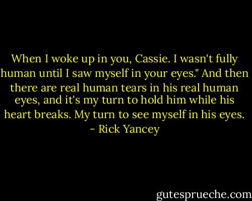 When I woke up in you, Cassie. I wasn't fully human until I saw myself in your eyes." And then there are real human tears in his real human eyes, and it's my turn to hold him while his heart breaks. My turn to see myself in his eyes. - Rick Yancey