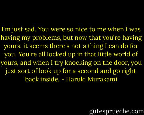 I'm just sad. You were so nice to me when I was having my problems, but now that you're having yours, it seems there's not a thing I can do for you. You're all locked up in that little world of yours, and when I try knocking on the door, you just sort of look up for a second and go right back inside. - Haruki Murakami