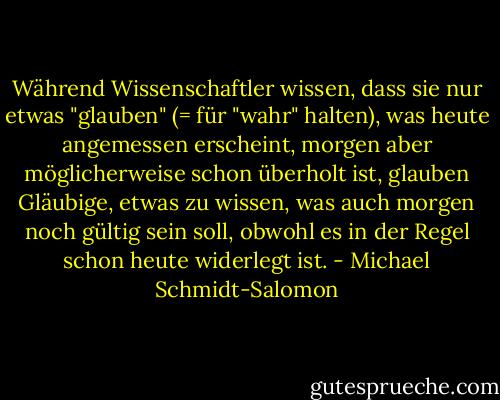 Während Wissenschaftler wissen, dass sie nur etwas "glauben" (= für "wahr" halten), was heute angemessen erscheint, morgen aber möglicherweise schon überholt ist, glauben Gläubige, etwas zu wissen, was auch morgen noch gültig sein soll, obwohl es in der Regel schon heute widerlegt ist. - Michael Schmidt-Salomon