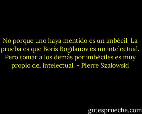 No porque uno haya mentido es un imbécil. La prueba es que Boris Bogdanov es un intelectual. Pero tomar a los demás por imbéciles es muy propio del intelectual. - Pierre Szalowski