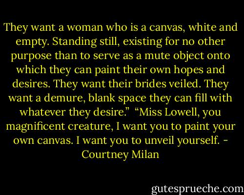 They want a woman who is a canvas, white and empty. Standing still, existing for no other purpose than to serve as a mute object onto which they can paint their own hopes and desires. They want their brides veiled. They want a demure, blank space they can fill with whatever they desire.”<br /><br />“Miss Lowell, you magnificent creature, I want you to paint your own canvas. I want you to unveil yourself. - Courtney Milan